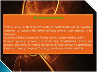 Recommendations
Walton mobile as the brand for customer total satisfaction for available
customer to compete the other company needed some changes in its
strategies-
Switch to Market Penetration Pricing without compromising quality.
Develop gaming consoles like Game boy, PlayStations, X-box and
medical appliances for caring old people through innovative approaches.
Customer Loyalty Program. Yearlong incentives and special offers.
 