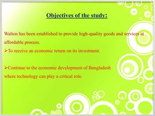 Objectives of the study:
Walton has been established to provide high-quality goods and services at
affordable process.
To receive an economic return on its investment.
Continue to the economic development of Bangladesh
where technology can play a critical role.
 