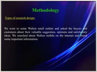 Methodology
Types of research design:
We went to some Walton retail outlets and asked the buyers and
customers about their valuable suggestion, opinions and satisfactory
ideas. We searched about Walton mobile on the internet and found
some important information.
 