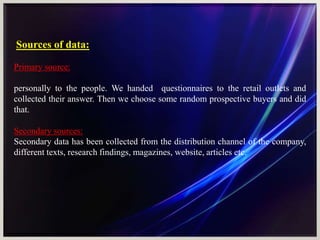Sources of data:
Primary source:
personally to the people. We handed questionnaires to the retail outlets and
collected their answer. Then we choose some random prospective buyers and did
that.
Secondary sources:
Secondary data has been collected from the distribution channel of the company,
different texts, research findings, magazines, website, articles etc.
 