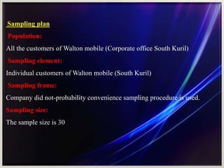 Sampling plan
Population:
All the customers of Walton mobile (Corporate office South Kuril)
Sampling element:
Individual customers of Walton mobile (South Kuril)
Sampling frame:
Company did not-probability convenience sampling procedure is used.
Sampling size:
The sample size is 30
 