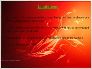 Limitations
•As many of the common products were barred, we had to choose one
from a limited number of options.
•Walton outlets were not fully able to cooperate with us, as our required
information was confidential.
•The company are not putted enough information data in the website.
•Lack of knowledge & skill.
 