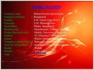 Profile: WALTON
Company name : Walton hi-tech industries ltd.
Company of Origin : Bangladesh
Founder : S.M. Nujrul Alam Rezvi
Chairman : S.M. Shamsul Alam
Head Office : Dhaka, Bangladesh
Business type : Manufacturer, Trading Company
Product/Service(It sell) : Mobile, Television, Freezer etc
Address : 10, Dilkusha C/A Dhaka-1000
Slogan : Walton Products at every home
Company’s mobile Tagline: Walton mobile at every hand
Total No. Of distributer : Own sales center 300 and Dealers 1200
Brands : Walton
Website : www.waltonbd.com
Logo :
 