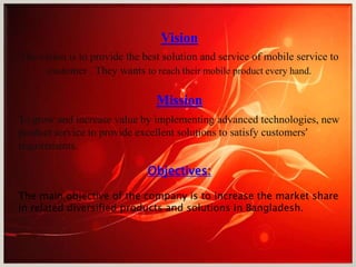 Vision
The vision is to provide the best solution and service of mobile service to
customer . They wants to reach their mobile product every hand.
Mission
To grow and increase value by implementing advanced technologies, new
product service to provide excellent solutions to satisfy customers’
requirements.
Objectives:
The main objective of the company is to increase the market share
in related diversified products and solutions in Bangladesh.
 