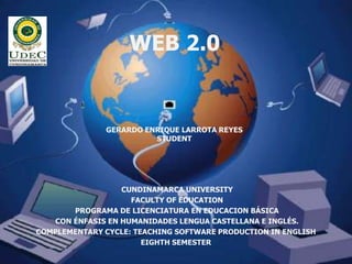 WEB 2.0


               GERARDO ENRIQUE LARROTA REYES
                         STUDENT




                  CUNDINAMARCA UNIVERSITY
                    FACULTY OF EDUCATION
       PROGRAMA DE LICENCIATURA EN EDUCACION BÁSICA
   CON ÉNFASIS EN HUMANIDADES LENGUA CASTELLANA E INGLÉS.
COMPLEMENTARY CYCLE: TEACHING SOFTWARE PRODUCTION IN ENGLISH
                       EIGHTH SEMESTER
 