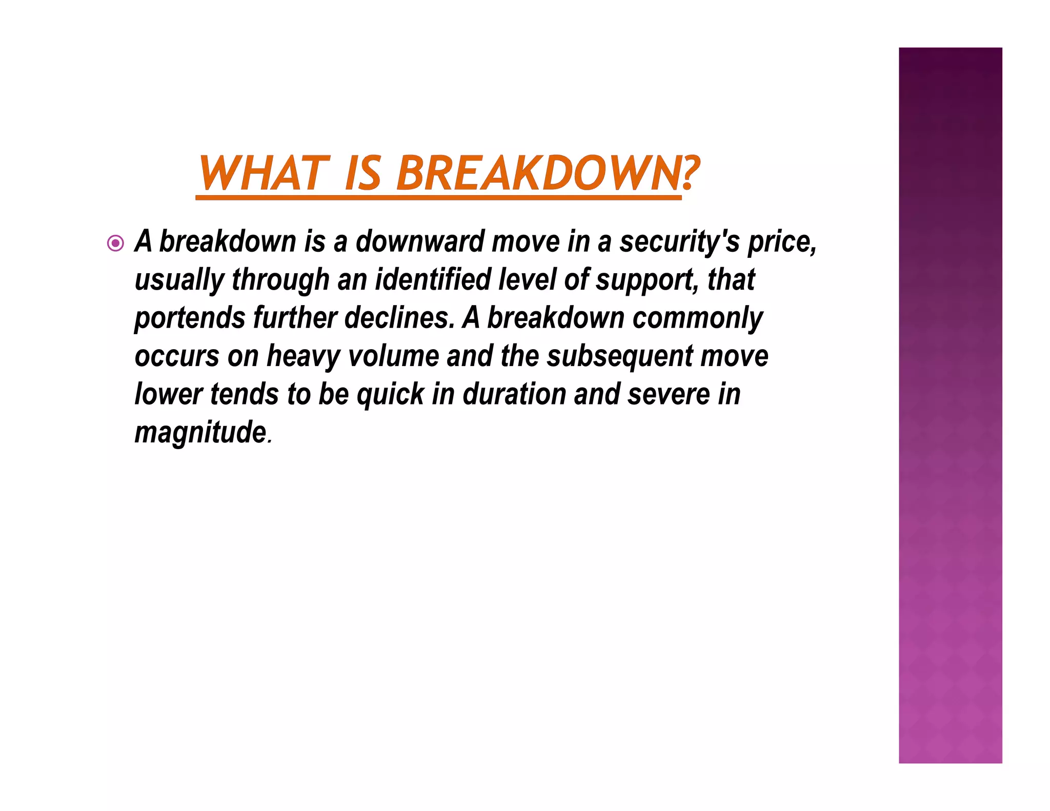  A breakdown is a downward move in a security's price,
usually through an identified level of support, that
portends further declines. A breakdown commonly
occurs on heavy volume and the subsequent move
lower tends to be quick in duration and severe in
lower tends to be quick in duration and severe in
magnitude.
 