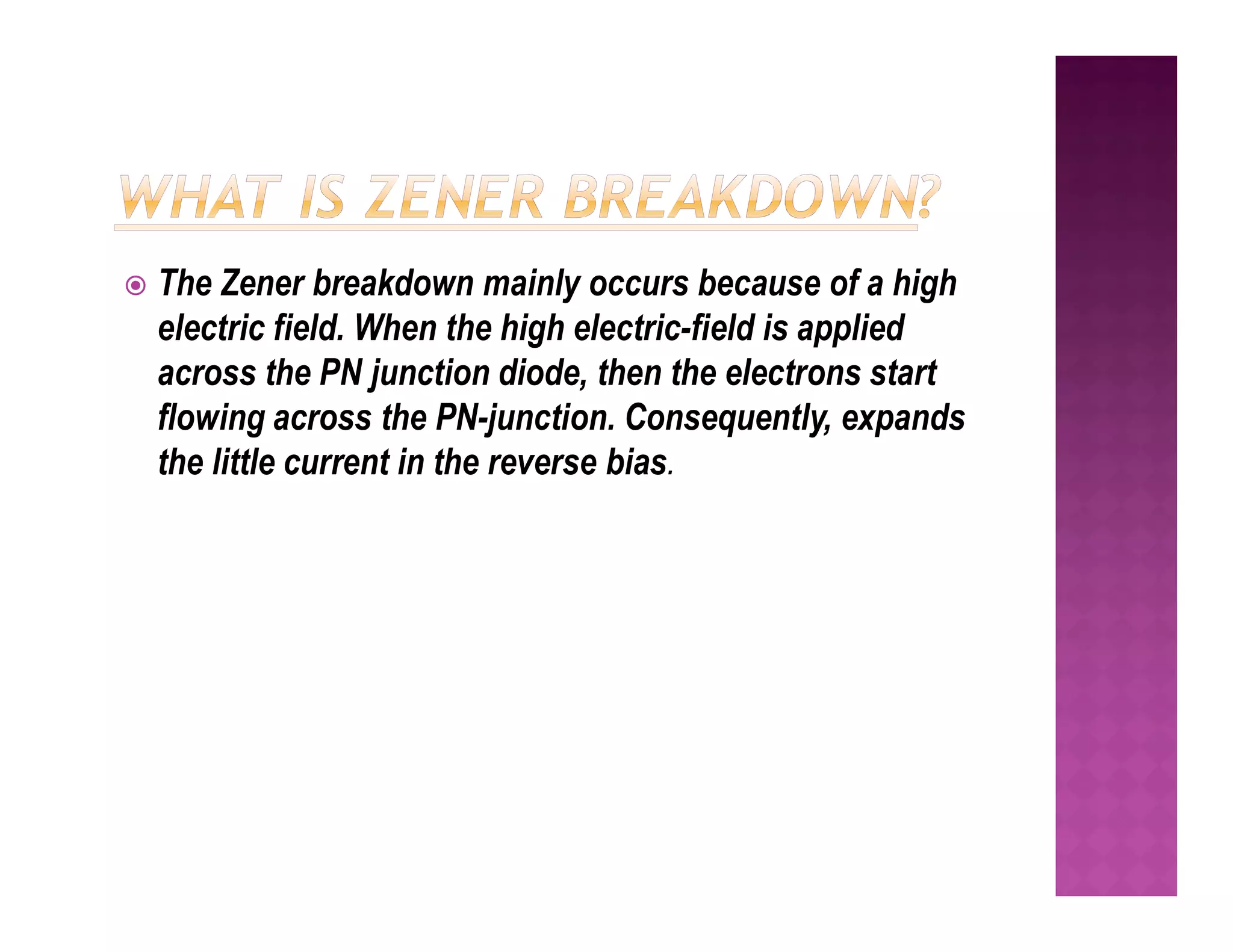  The Zener breakdown mainly occurs because of a high
electric field. When the high electric-field is applied
across the PN junction diode, then the electrons start
flowing across the PN-junction. Consequently, expands
the little current in the reverse bias.
the little current in the reverse bias.
 