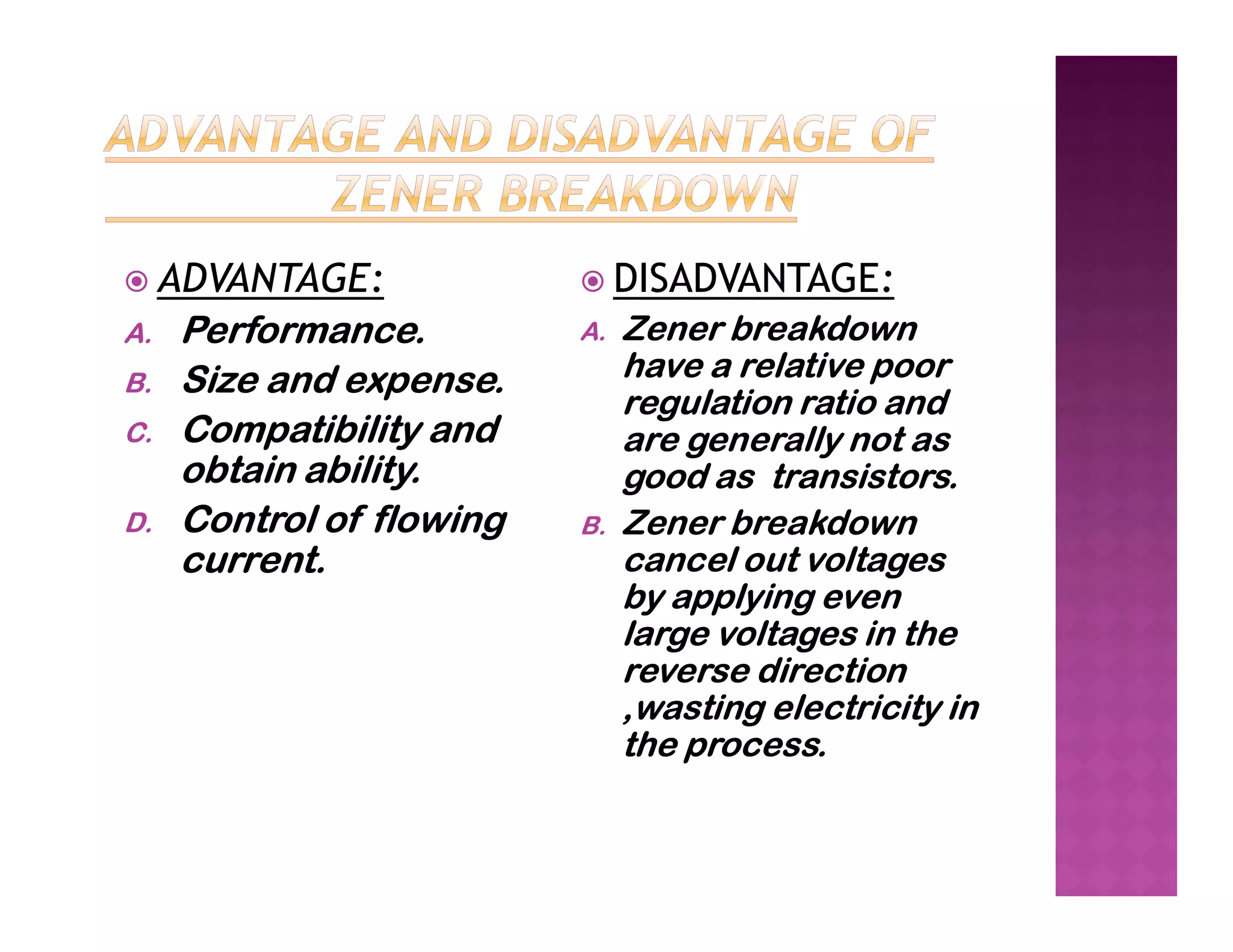  ADVANTAGE:
A. Performance.
B. Size and expense.
C. Compatibility and
obtain ability.
 DISADVANTAGE:
A. Zener breakdown
have a relative poor
regulation ratio and
are generally not as
good as transistors.
obtain ability.
D. Control of flowing
current.
good as transistors.
B. Zener breakdown
cancel out voltages
by applying even
large voltages in the
reverse direction
,wasting electricity in
the process.
 