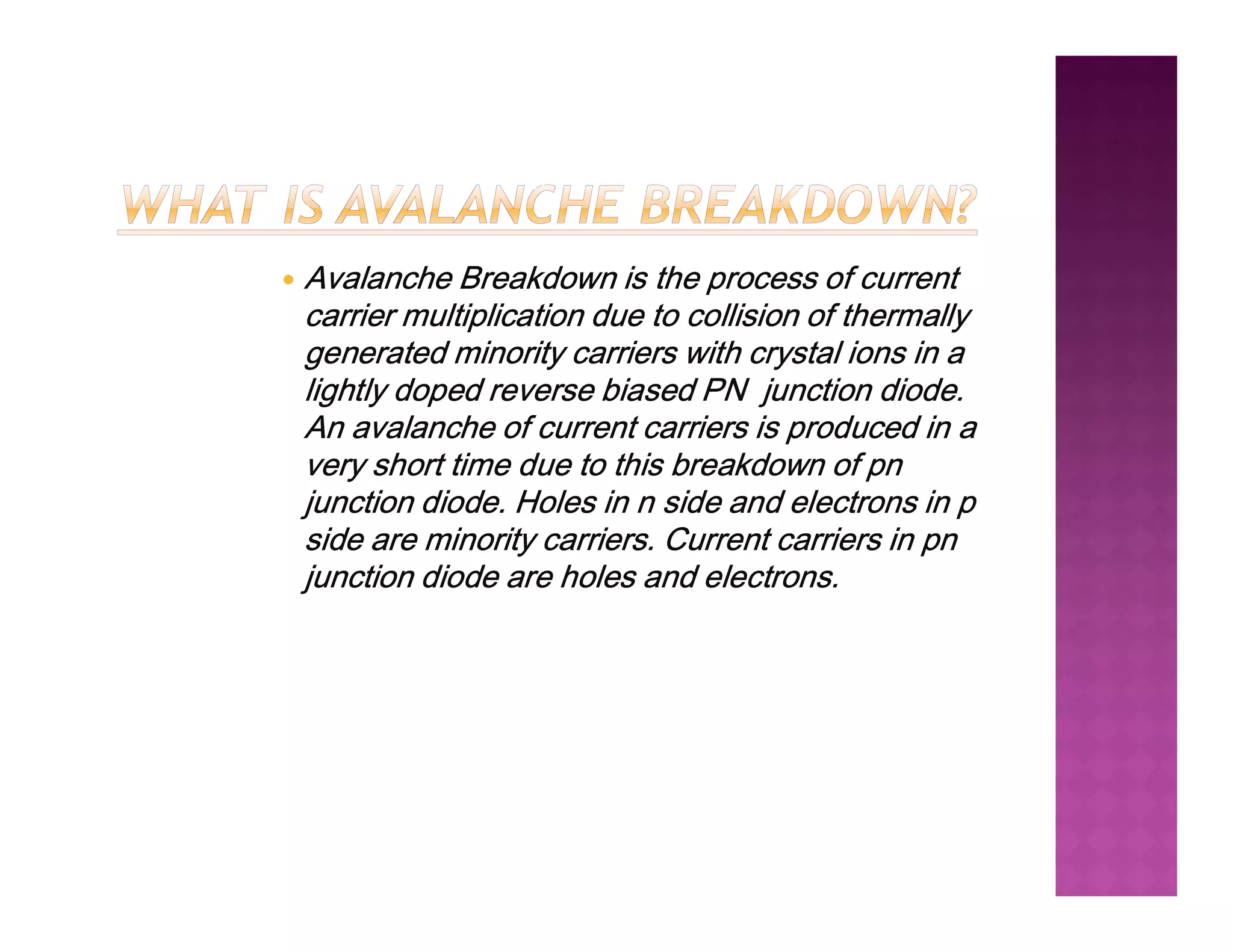  Avalanche Breakdown is the process of current
carrier multiplication due to collision of thermally
generated minority carriers with crystal ions in a
lightly doped reverse biased PN junction diode.
An avalanche of current carriers is produced in a
very short time due to this breakdown of pn
very short time due to this breakdown of pn
junction diode. Holes in n side and electrons in p
side are minority carriers. Current carriers in pn
junction diode are holes and electrons.
 