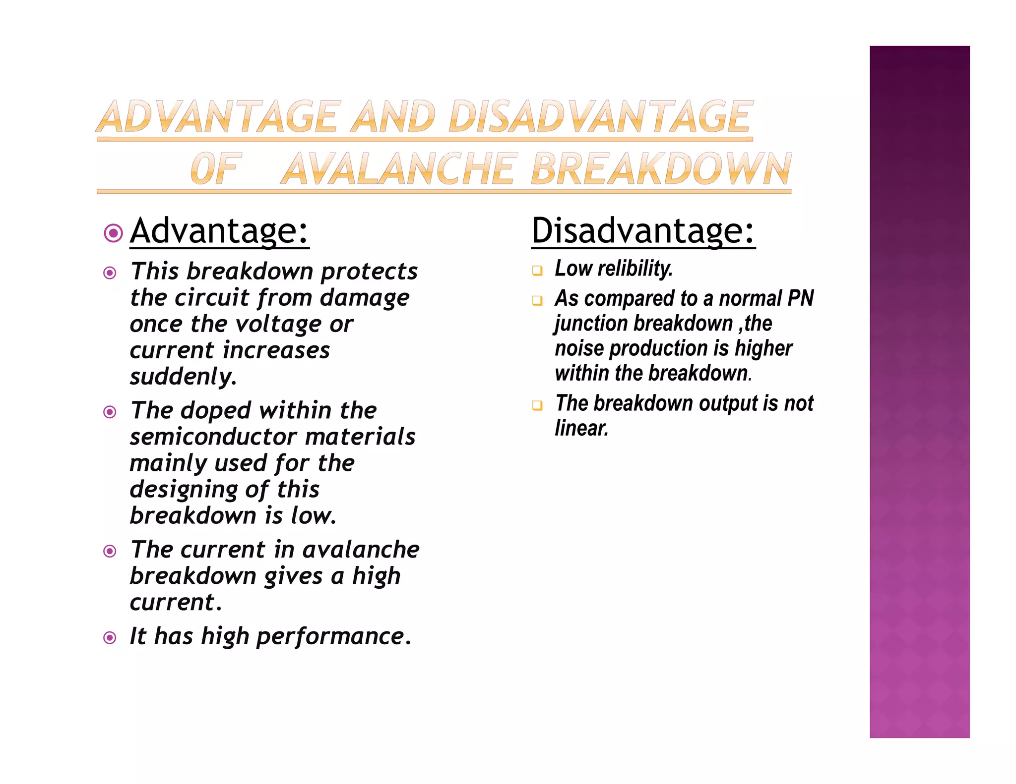  Advantage:
 This breakdown protects
the circuit from damage
once the voltage or
current increases
suddenly.
Disadvantage:
 Low relibility.
 As compared to a normal PN
junction breakdown ,the
noise production is higher
within the breakdown.
The breakdown output is not
 The doped within the
semiconductor materials
mainly used for the
designing of this
breakdown is low.
 The current in avalanche
breakdown gives a high
current.
 It has high performance.
 The breakdown output is not
linear.
 