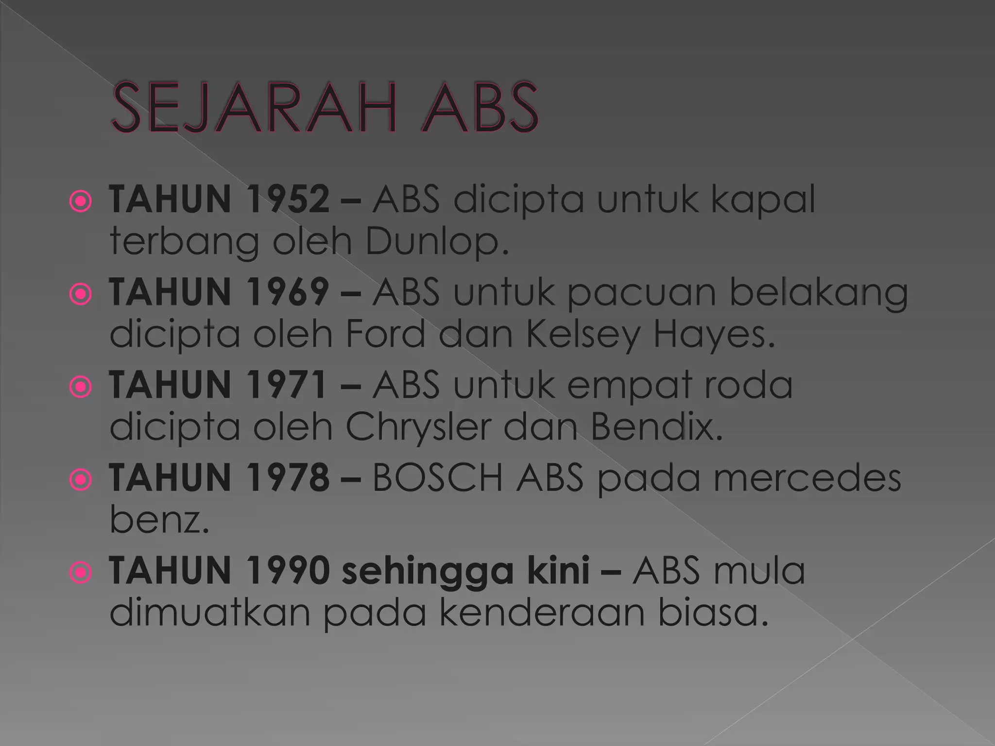  TAHUN 1952 – ABS dicipta untuk kapal
terbang oleh Dunlop.
 TAHUN 1969 – ABS untuk pacuan belakang
dicipta oleh Ford dan Kelsey Hayes.
 TAHUN 1971 – ABS untuk empat roda
dicipta oleh Chrysler dan Bendix.
 TAHUN 1978 – BOSCH ABS pada mercedes
benz.
 TAHUN 1990 sehingga kini – ABS mula
dimuatkan pada kenderaan biasa.
 