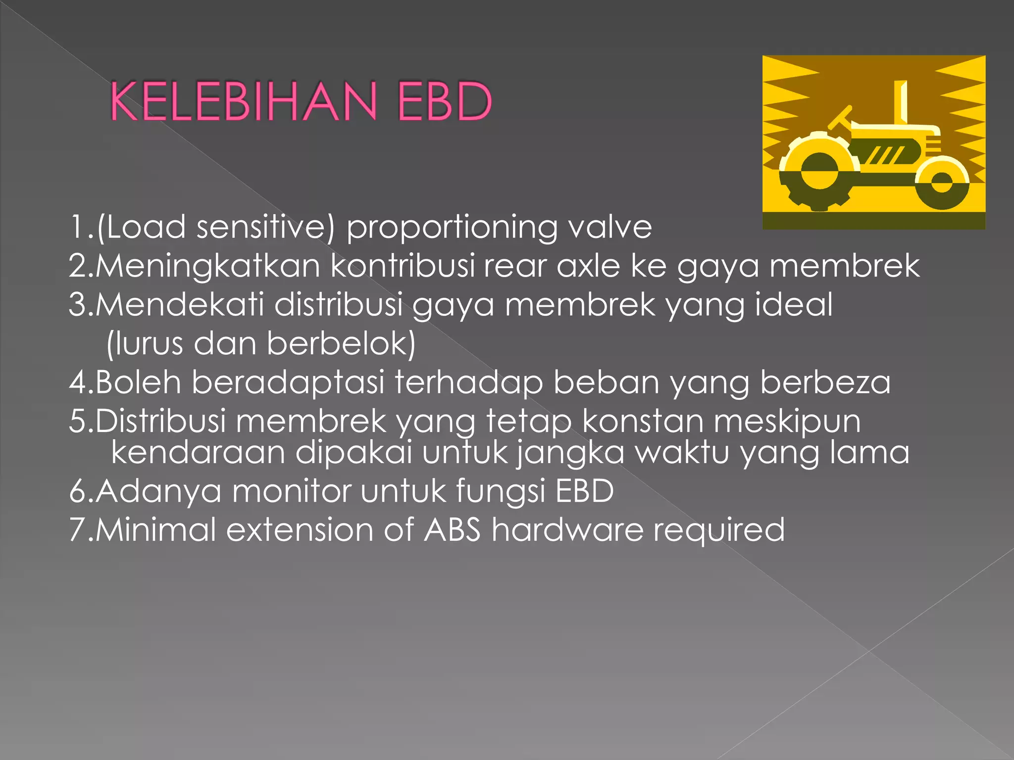 1.(Load sensitive) proportioning valve
2.Meningkatkan kontribusi rear axle ke gaya membrek
3.Mendekati distribusi gaya membrek yang ideal
(lurus dan berbelok)
4.Boleh beradaptasi terhadap beban yang berbeza
5.Distribusi membrek yang tetap konstan meskipun
kendaraan dipakai untuk jangka waktu yang lama
6.Adanya monitor untuk fungsi EBD
7.Minimal extension of ABS hardware required
 
