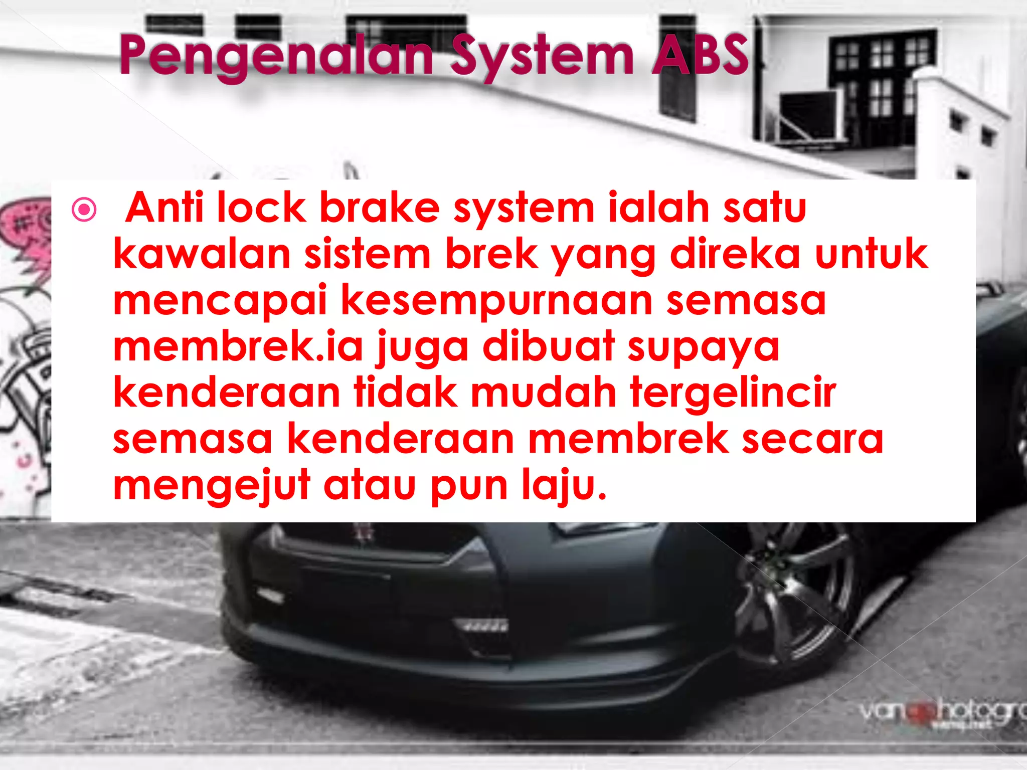  Anti lock brake system ialah satu
kawalan sistem brek yang direka untuk
mencapai kesempurnaan semasa
membrek.ia juga dibuat supaya
kenderaan tidak mudah tergelincir
semasa kenderaan membrek secara
mengejut atau pun laju.
 
