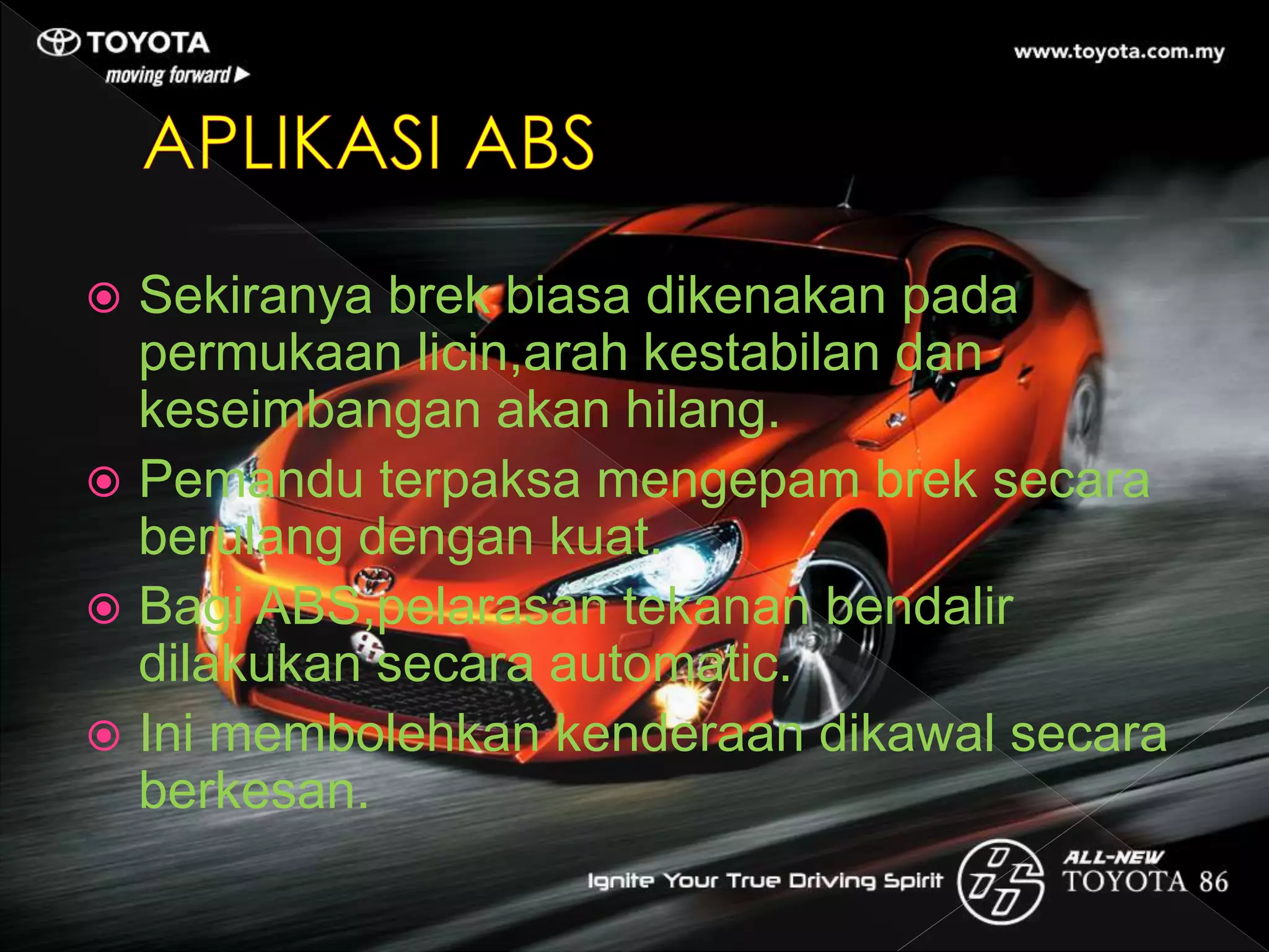  Sekiranya brek biasa dikenakan pada
permukaan licin,arah kestabilan dan
keseimbangan akan hilang.
 Pemandu terpaksa mengepam brek secara
berulang dengan kuat.
 Bagi ABS,pelarasan tekanan bendalir
dilakukan secara automatic.
 Ini membolehkan kenderaan dikawal secara
berkesan.
 