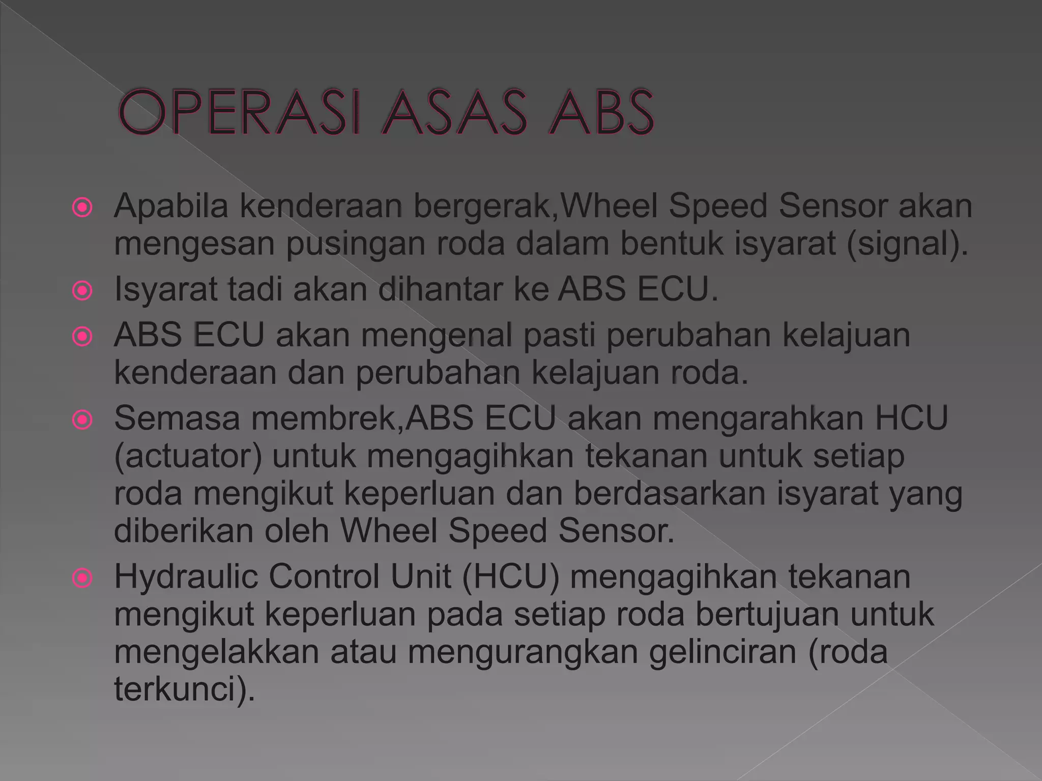  Apabila kenderaan bergerak,Wheel Speed Sensor akan
mengesan pusingan roda dalam bentuk isyarat (signal).
 Isyarat tadi akan dihantar ke ABS ECU.
 ABS ECU akan mengenal pasti perubahan kelajuan
kenderaan dan perubahan kelajuan roda.
 Semasa membrek,ABS ECU akan mengarahkan HCU
(actuator) untuk mengagihkan tekanan untuk setiap
roda mengikut keperluan dan berdasarkan isyarat yang
diberikan oleh Wheel Speed Sensor.
 Hydraulic Control Unit (HCU) mengagihkan tekanan
mengikut keperluan pada setiap roda bertujuan untuk
mengelakkan atau mengurangkan gelinciran (roda
terkunci).
 