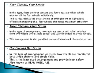  One Channel,One Sensor
 In this type of arrangement, only rear two wheels are monitored
by a single channel and single valve.
 This is the least used arrangement and provide least safety.
 Also known as REAR WHEEL ABS.
 Four Channel, Four Sensor
 In this type, there are four sensors and four separate valves which
monitor all the four wheels individually.
 This is regarded as the best scheme of arrangement as it provides
efficient monitoring of all four wheels and hence maximum efficiency.
 Three Channel, Three Sensor
 In this type of arrangement, two seperate sensor and valves monitor
front two wheels while single sensor and valve monitors rear two wheels.
 This arrangement is also good but not as efficient as 4 channel 4 sensor.
 