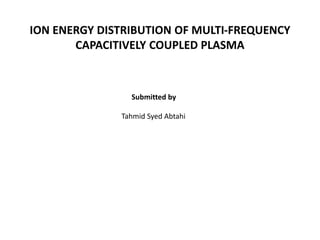 ION ENERGY DISTRIBUTION OF MULTI-FREQUENCY
CAPACITIVELY COUPLED PLASMA
Submitted by
Tahmid Syed Abtahi
 