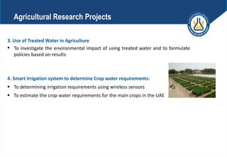 3. Use of Treated Water in Agriculture
 To investigate the environmental impact of using treated water and to formulate
policies based on results
4. Smart Irrigation system to determine Crop water requirements:
 To determining irrigation requirements using wireless sensors
 To estimate the crop water requirements for the main crops in the UAE
Agricultural Research Projects
 