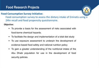 Food Consumption Survey Initiative:
Food consumption survey to assess the dietary intake of Emiratis using a
24hr recall and food propensity questionnaire.
Objective:
 To provide a basis for the assessment of risks associated with
food-borne chemical hazards.
 To facilitate the design and implementation of a total diet study
 To use exposure assessment to underpin the development of
evidence based food safety and national nutrition policy
 To gain a greater understanding of the nutritional intake of the
Abu Dhabi population for use in the development of food
security policies.
Food Research Projects
 