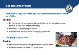 1. Production of Single Cell Protein from Date Waste to enhance Protein Content
as a fodder:
Objective:
 Produce single cell protein using date waste (date syrup by-product) as basic
medium by solid state fermentation (SSF).
 Optimize SSF production parameters.
 Utilize the date waste produced during syrup production.
2. The quality of organic dates:
Objective:
 Identify and classify the quality parameters of organic dates.
 Establish detailed standards for organic dates.
Food Research Projects
 