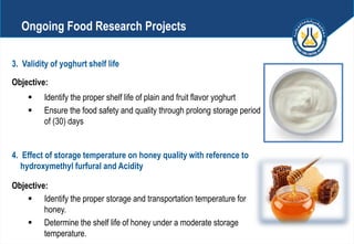 3. Validity of yoghurt shelf life
Objective:
 Identify the proper shelf life of plain and fruit flavor yoghurt
 Ensure the food safety and quality through prolong storage period
of (30) days
4. Effect of storage temperature on honey quality with reference to
hydroxymethyl furfural and Acidity
Objective:
 Identify the proper storage and transportation temperature for
honey.
 Determine the shelf life of honey under a moderate storage
temperature.
Ongoing Food Research Projects
 