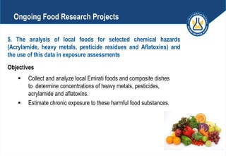 5. The analysis of local foods for selected chemical hazards
(Acrylamide, heavy metals, pesticide residues and Aflatoxins) and
the use of this data in exposure assessments
Objectives
 Collect and analyze local Emirati foods and composite dishes
to determine concentrations of heavy metals, pesticides,
acrylamide and aflatoxins.
 Estimate chronic exposure to these harmful food substances.
Ongoing Food Research Projects
 