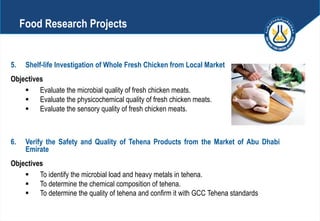 5. Shelf-life Investigation of Whole Fresh Chicken from Local Market
Objectives
 Evaluate the microbial quality of fresh chicken meats.
 Evaluate the physicochemical quality of fresh chicken meats.
 Evaluate the sensory quality of fresh chicken meats.
6. Verify the Safety and Quality of Tehena Products from the Market of Abu Dhabi
Emirate
Objectives
 To identify the microbial load and heavy metals in tehena.
 To determine the chemical composition of tehena.
 To determine the quality of tehena and confirm it with GCC Tehena standards
Food Research Projects
 