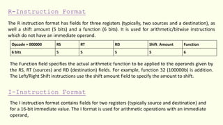 R-Instruction Format
The R instruction format has fields for three registers (typically, two sources and a destination), as
well a shift amount (5 bits) and a function (6 bits). It is used for arithmetic/bitwise instructions
which do not have an immediate operand.
Opcode = 000000 RS RT RD Shift Amount Function
6 bits 5 5 5 5 6
The Function field specifies the actual arithmetic function to be applied to the operands given by
the RS, RT (sources) and RD (destination) fields. For example, function 32 (100000b) is addition.
The Left/Right Shift instructions use the shift amount field to specify the amount to shift.
I-Instruction Format
The I instruction format contains fields for two registers (typically source and destination) and
for a 16-bit immediate value. The I format is used for arithmetic operations with an immediate
operand,
 