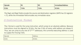 Opcode RS RD Immediate/Address
6 bits 5 bits 5 bits 16 bits
The Reg1 and Reg2 fields encode the source and destination registers (MIPS has 32 registers
= 25), while the Immediate field encodes any immediate value.
J-Instruction Format
The J format is used for the Jump instruction, which jumps to an absolute address. Because
instructions must be aligned to 32-bits, the low 3 bits of every valid address are always 0.
Thus, we can jump to any one of 232-6+3 addresses; the currently-executing address is used
to supply the missing 3 bits.
Opcode Address
6 bits 26 bits
 