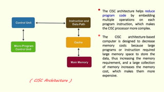 ( CISC Architecture )
• The CISC architecture helps reduce
program code by embedding
multiple operations on each
program instruction, which makes
the CISC processor more complex.
• The CISC architecture-based
computer is designed to decrease
memory costs because large
programs or instruction required
large memory space to store the
data, thus increasing the memory
requirement, and a large collection
of memory increases the memory
cost, which makes them more
expensive.
 