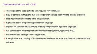 Characteristics of CISC
1. The length of the code is shorts, so it requires very little RAM.
2. CISC or complex instructions may take longer than a single clock cycle to execute the code.
3. Less instruction is needed to write an application.
4. It provides easier programming in assembly language.
5. Support for complex data structure and easy compilation of high-level languages.
6. It is composed of fewer registers and more addressing nodes, typically 5 to 20.
7. Instructions can be larger than a single word.
8. It emphasizes the building of instruction on hardware because it is faster to create than the
software.
 