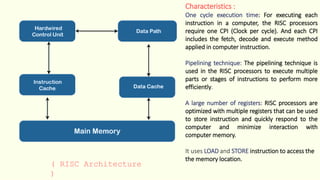 ( RISC Architecture
)
Characteristics :
One cycle execution time: For executing each
instruction in a computer, the RISC processors
require one CPI (Clock per cycle). And each CPI
includes the fetch, decode and execute method
applied in computer instruction.
Pipelining technique: The pipelining technique is
used in the RISC processors to execute multiple
parts or stages of instructions to perform more
efficiently.
A large number of registers: RISC processors are
optimized with multiple registers that can be used
to store instruction and quickly respond to the
computer and minimize interaction with
computer memory.
It uses LOAD and STORE instruction to access the
the memory location.
 
