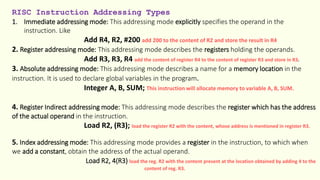 RISC Instruction Addressing Types
1. Immediate addressing mode: This addressing mode explicitly specifies the operand in the
instruction. Like
Add R4, R2, #200 add 200 to the content of R2 and store the result in R4
2. Register addressing mode: This addressing mode describes the registers holding the operands.
Add R3, R3, R4 add the content of register R4 to the content of register R3 and store in R3.
3. Absolute addressing mode: This addressing mode describes a name for a memory location in the
instruction. It is used to declare global variables in the program.
Integer A, B, SUM; This instruction will allocate memory to variable A, B, SUM.
4. Register Indirect addressing mode: This addressing mode describes the register which has the address
of the actual operand in the instruction.
Load R2, (R3); load the register R2 with the content, whose address is mentioned in register R3.
5. Index addressing mode: This addressing mode provides a register in the instruction, to which when
we add a constant, obtain the address of the actual operand.
Load R2, 4(R3) load the reg. R2 with the content present at the location obtained by adding 4 to the
content of reg. R3.
 