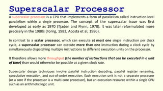 Superscalar Processor
A superscalar processor is a CPU that implements a form of parallelism called instruction-level
parallelism within a single processor. The concept of the superscalar issue was first
developed as early as 1970 (Tjaden and Flynn, 1970). It was later reformulated more
precisely in the 1980s (Torng, 1982, Acosta et al, 1986).
In contrast to a scalar processor, which can execute at most one single instruction per clock
cycle, a superscalar processor can execute more than one instruction during a clock cycle by
simultaneously dispatching multiple instructions to different execution units on the processor.
It therefore allows more throughput (the number of instructions that can be executed in a unit
of time) than would otherwise be possible at a given clock rate.
Superscalar design techniques involve parallel instruction decoding, parallel register renaming,
speculative execution, and out-of-order execution. Each execution unit is not a separate processor
(or a core if the processor is a multi-core processor), but an execution resource within a single CPU
such as an arithmetic logic unit.
 
