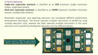 In Flynn's taxonomy,
Single-core superscalar processor is classified as an SISD processor (single instruction
stream, single data stream),
Multi-core superscalar processor is classified as an MIMD processor (multiple instruction
streams, multiple data streams).
Remember Superscalar and pipelining execution are considered different performance
enhancement techniques. The former executes multiple instructions in parallel by using
multiple execution units, whereas the latter executes multiple instructions in the same
execution unit in parallel by dividing the execution unit into different phases.
Processor board of a CRAY T3e supercomputer
with four superscalar Alpha 21164 processors
 