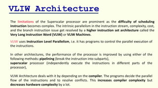 VLIW Architecture
The limitations of the Superscalar processor are prominent as the difficulty of scheduling
instruction becomes complex. The intrinsic parallelism in the instruction stream, complexity, cost,
and the branch instruction issue get resolved by a higher instruction set architecture called the
Very Long Instruction Word (VLIW) or VLIW Machines.
VLIW uses Instruction Level Parallelism, i.e. it has programs to control the parallel execution of
the instructions.
In other architectures, the performance of the processor is improved by using either of the
following methods: pipelining (break the instruction into subparts),
superscalar processor (independently execute the instructions in different parts of the
processor),
VLIW Architecture deals with it by depending on the compiler. The programs decide the parallel
flow of the instructions and to resolve conflicts. This increases compiler complexity but
decreases hardware complexity by a lot.
 