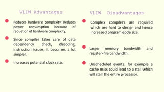 VLIW Advantages VLIW Disadvantages
Reduces hardware complexity Reduces
power consumption because of
reduction of hardware complexity.
Since compiler takes care of data
dependency check, decoding,
instruction issues, it becomes a lot
simpler.
Increases potential clock rate.
Complex compilers are required
which are hard to design and hence
Increased program code size.
Larger memory bandwidth and
register-file bandwidth.
Unscheduled events, for example a
cache miss could lead to a stall which
will stall the entire processor.
 