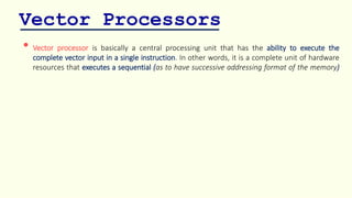 Vector Processors
• Vector processor is basically a central processing unit that has the ability to execute the
complete vector input in a single instruction. In other words, it is a complete unit of hardware
resources that executes a sequential (as to have successive addressing format of the memory)
 