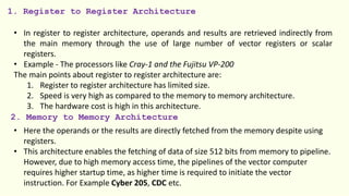 1. Register to Register Architecture
• In register to register architecture, operands and results are retrieved indirectly from
the main memory through the use of large number of vector registers or scalar
registers.
• Example - The processors like Cray-1 and the Fujitsu VP-200
The main points about register to register architecture are:
1. Register to register architecture has limited size.
2. Speed is very high as compared to the memory to memory architecture.
3. The hardware cost is high in this architecture.
2. Memory to Memory Architecture
• Here the operands or the results are directly fetched from the memory despite using
registers.
• This architecture enables the fetching of data of size 512 bits from memory to pipeline.
However, due to high memory access time, the pipelines of the vector computer
requires higher startup time, as higher time is required to initiate the vector
instruction. For Example Cyber 205, CDC etc.
 