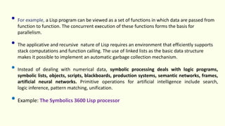 • For example, a Lisp program can be viewed as a set of functions in which data are passed from
function to function. The concurrent execution of these functions forms the basis for
parallelism.
• The applicative and recursive nature of Lisp requires an environment that efficiently supports
stack computations and function calling. The use of linked lists as the basic data structure
makes it possible to implement an automatic garbage collection mechanism.
• Instead of dealing with numerical data, symbolic processing deals with logic programs,
symbolic lists, objects, scripts, blackboards, production systems, semantic networks, frames,
artificial neural networks. Primitive operations for artificial intelligence include search,
logic inference, pattern matching, unification.
• Example: The Symbolics 3600 Lisp processor
 