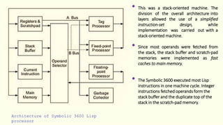 Architecture of Symbolic 3600 Lisp
processor
• This was a stack-oriented machine. The
division of the overall architecture into
layers allowed the use of a simplified
instruction-set design, while
implementation was carried out with a
stack-oriented machine.
• Since most operands were fetched from
the stack, the stack buffer and scratch-pad
memories were implemented as fast
caches to main memory.
• The Symbolic 3600 executed most Lisp
instructions in one machine cycle. Integer
instructions fetched operands form the
stack buffer and the duplicate top of the
stack in the scratch-pad memory.
 