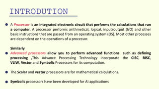INTRODUTION
A Processor is an integrated electronic circuit that performs the calculations that run
a computer. A processor performs arithmetical, logical, input/output (I/O) and other
basic instructions that are passed from an operating system (OS). Most other processes
are dependent on the operations of a processor.
Similarly
Advanced processors allow you to perform advanced functions such as defining
processing ,This Advance Processing Technology incorporate the CISC, RISC,
VLIW, Vector and Symbolic Processors for its computation.
The Scalar and vector processors are for mathematical calculations.
Symbolic processors have been developed for AI applications
 