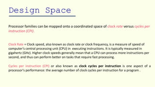 Design Space
Processor families can be mapped onto a coordinated space of clock rate versus cycles per
instruction (CPI).
Clock Rate = Clock speed, also known as clock rate or clock frequency, is a measure of speed of
computer’s central processing unit (CPU) in executing instructions. It is typically measured in
gigahertz (GHz). Higher clock speeds generally mean that a CPU can process more instructions per
second, and thus can perform better on tasks that require fast processing.
Cycles per instruction (CPI) or also known as clock cycles per instruction is one aspect of a
processor's performance: the average number of clock cycles per instruction for a program .
 