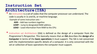 Instruction Set
Architecture(ISA)
• An instruction is a set of codes that the computer processor can understand. The
code is usually in 1s and 0s, or machine language.
Example of some instruction sets −
ADD − Add two numbers together.
JUMP − Jump to designated RAM address.
LOAD − Load information from RAM to the CPU.
• Instruction set Architecture (ISA) is defined as the design of a computer from the
Programmer’s Perspective. This basically means that an ISA describes the design of a
Computer in terms of the basic operations it must support. The ISA is not concerned
with the implementation-specific details of a computer. It is only concerned with the
set or collection of basic operations the computer must support.
 