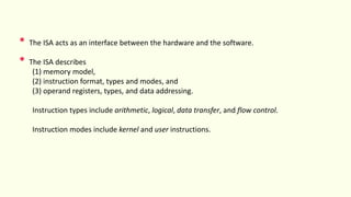 • The ISA acts as an interface between the hardware and the software.
• The ISA describes
(1) memory model,
(2) instruction format, types and modes, and
(3) operand registers, types, and data addressing.
Instruction types include arithmetic, logical, data transfer, and flow control.
Instruction modes include kernel and user instructions.
 