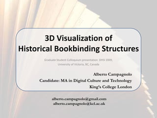3D Visualization of Historical Bookbinding Structures Graduate Student Colloquium presentation  DHSI 2009, University of Victoria, BC, Canada Alberto Campagnolo Candidate: MA in Digital Culture and Technology King’s College London alberto.campagnolo@gmail.com alberto.campagnolo@kcl.ac.uk 