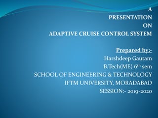 A
PRESENTATION
ON
ADAPTIVE CRUISE CONTROL SYSTEM
Prepared by:-
Harshdeep Gautam
B.Tech(ME) 6th sem
SCHOOL OF ENGINEERING & TECHNOLOGY
IFTM UNIVERSITY, MORADABAD
SESSION:- 2019-2020
 