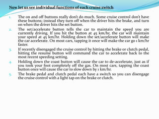 Now let us see individual functions of each cruise switch
1. The on and off buttons really don’t do much. Some cruise control don’t have
these buttons; instead they turn off when the driver hits the brake, and turn
on when the driver hits the set button.
2. The set/accelerate button tells the car to maintain the speed you are
currently driving. If you hit the button at 45 km/hr, the car will maintain
your speed at 45 km/hr. Holding down the set/accelerate button will make
the car accelerate. On most cars, tapping it once will make the car go 1 km/hr
faster.
3. If recently disengaged the cruise control by hitting the brake or clutch pedal,
hitting the resume button will command the car to accelerate back to the
most recent speeding setting.
4. Holding down the coast button will cause the car to de-accelerate, just as if
you took your foot completely off the gas. On most cars, tapping the coast
button once will cause the car to slow down by 1 km/hr.
5. The brake pedal and clutch pedal each have a switch so you can disengage
the cruise control with a light tap on the brake or clutch.
 