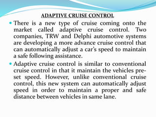 ADAPTIVE CRUISE CONTROL
 There is a new type of cruise coming onto the
market called adaptive cruise control. Two
companies, TRW and Delphi automotive systems
are developing a more advance cruise control that
can automatically adjust a car’s speed to maintain
a safe following assistance.
 Adaptive cruise control is similar to conventional
cruise control in that it maintain the vehicles pre-
set speed. However, unlike conventional cruise
control, this new system can automatically adjust
speed in order to maintain a proper and safe
distance between vehicles in same lane.
 