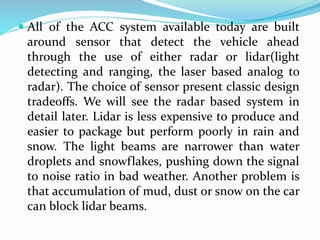  All of the ACC system available today are built
around sensor that detect the vehicle ahead
through the use of either radar or lidar(light
detecting and ranging, the laser based analog to
radar). The choice of sensor present classic design
tradeoffs. We will see the radar based system in
detail later. Lidar is less expensive to produce and
easier to package but perform poorly in rain and
snow. The light beams are narrower than water
droplets and snowflakes, pushing down the signal
to noise ratio in bad weather. Another problem is
that accumulation of mud, dust or snow on the car
can block lidar beams.
 